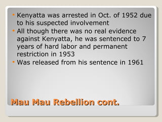 Mau Mau Rebellion cont. Kenyatta was arrested in Oct. of 1952 due to his suspected involvement All though there was no real evidence against Kenyatta, he was sentenced to 7 years of hard labor and permanent restriction in 1953 Was released from his sentence in 1961 
