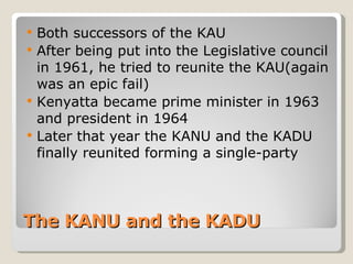 The KANU and the KADU Both successors of the KAU After being put into the Legislative council in 1961, he tried to reunite the KAU(again was an epic fail) Kenyatta became prime minister in 1963 and president in 1964 Later that year the KANU and the KADU finally reunited forming a single-party 