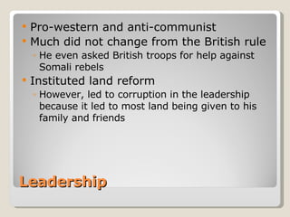 Leadership Pro-western and anti-communist Much did not change from the British rule He even asked British troops for help against Somali rebels Instituted land reform However, led to corruption in the leadership because it led to most land being given to his family and friends 
