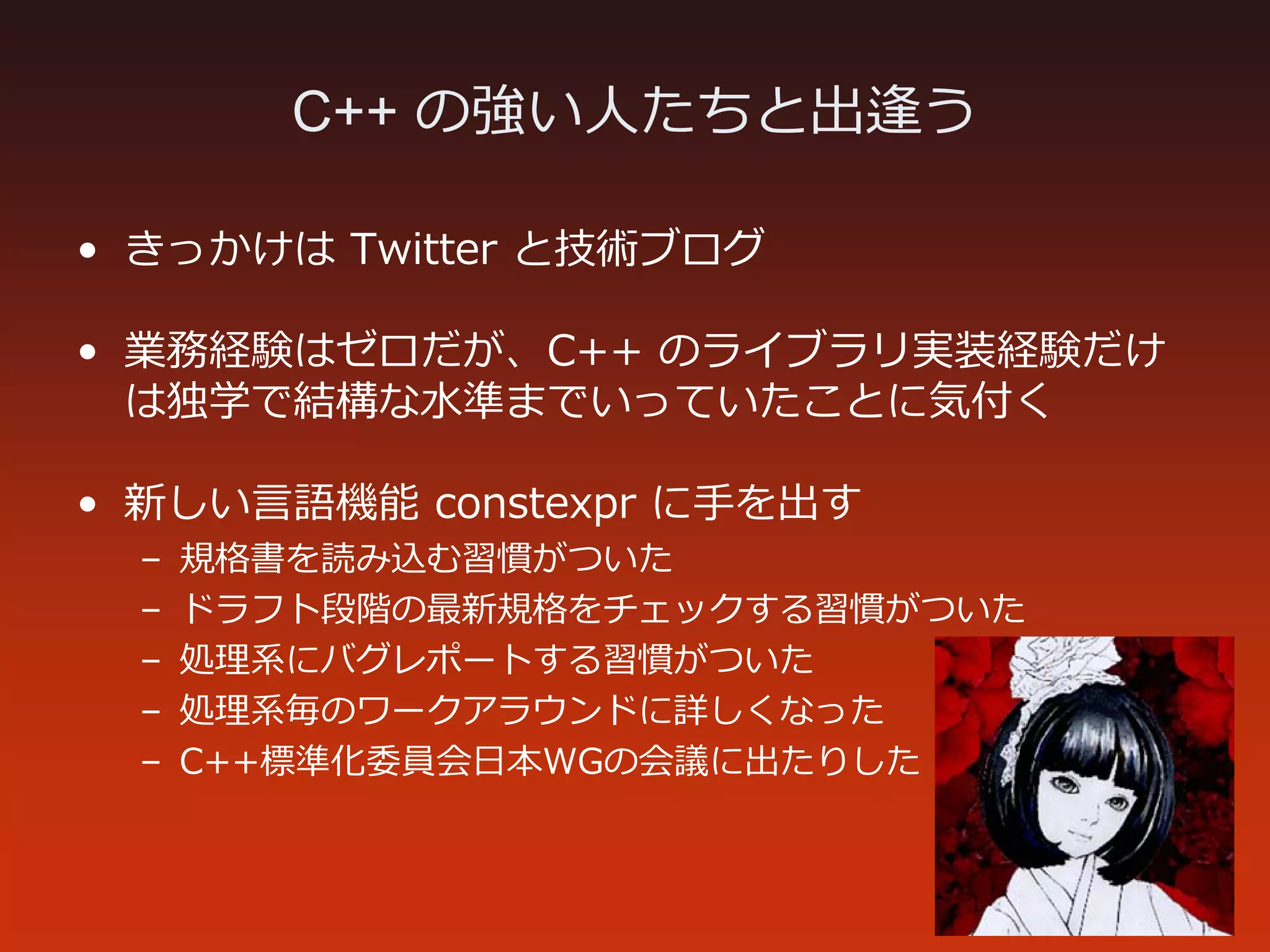 C++ の強い人たちと出逢う
• きっかけは Twitter と技術ブログ
• 業務経験はゼロだが、C++ のライブラリ実装経験だけ
は独学で結構な水準までいっていたことに気付く
• 新しい言語機能 constexpr に手を出す
– 規格書を読み込む習慣がついた
– ドラフト段階の最新規格をチェックする習慣がついた
– 処理系にバグレポートする習慣がついた
– 処理系毎のワークアラウンドに詳しくなった
– C++標準化委員会日本WGの会議に出たりした
 