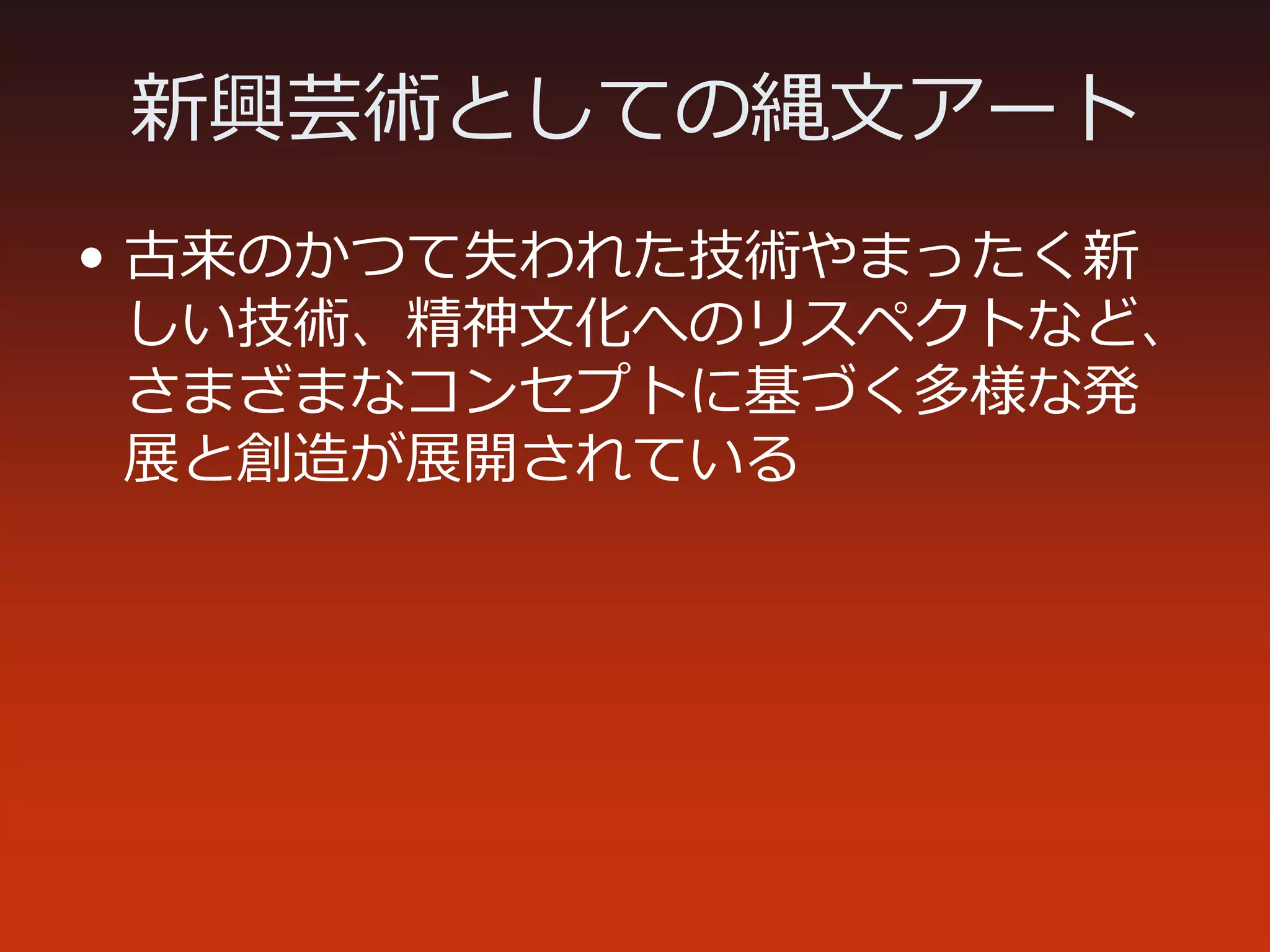 新興芸術としての縄文アート
• 古来のかつて失われた技術やまったく新
しい技術、精神文化へのリスペクトなど、
さまざまなコンセプトに基づく多様な発
展と創造が展開されている
 