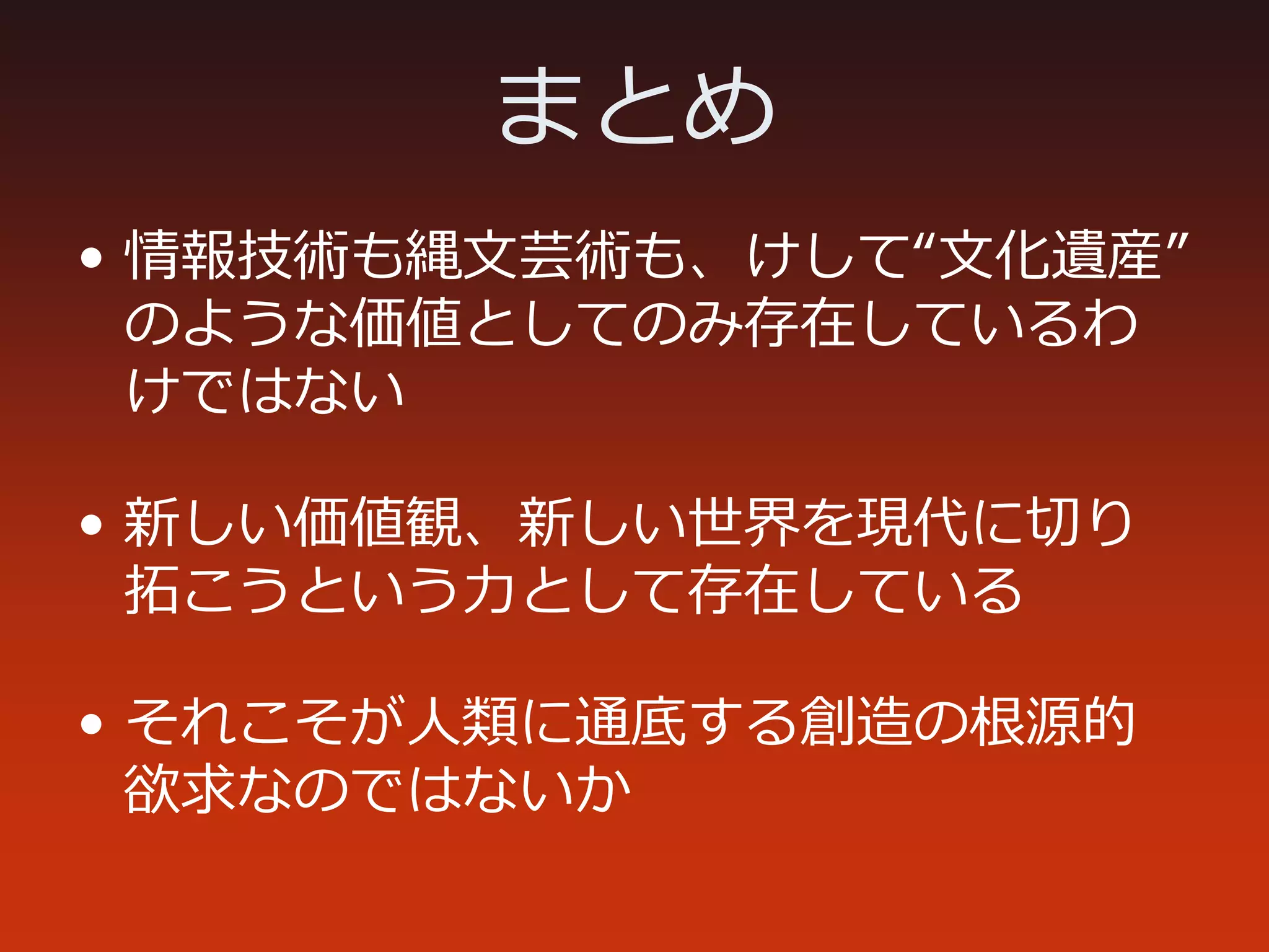 まとめ
• 情報技術も縄文芸術も、けして“文化遺産”
のような価値としてのみ存在しているわ
けではない
• 新しい価値観、新しい世界を現代に切り
拓こうという⼒として存在している
• それこそが人類に通底する創造の根源的
欲求なのではないか
 