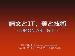 縄文とIT，美と技術
‐JOMON ART & IT‐
ボレロ村上（@bolero_MURAKAMI）
May 12, 2018 オープンセミナー2018@岡山
 