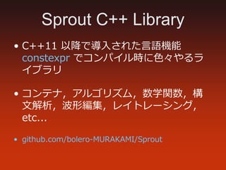 Sprout C++ Library
• C++11 以降で導⼊された言語機能
constexpr でコンパイル時に色々やるラ
イブラリ
• コンテナ，アルゴリズム，数学関数，構
文解析，波形編集，レイトレーシング，
etc...
• gith...
