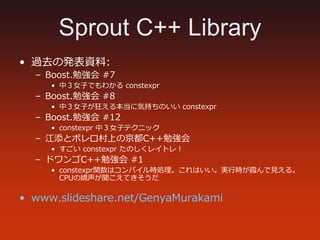 Sprout C++ Library
• 過去の発表資料:
– Boost.勉強会 #7
• 中３⼥⼦でもわかる constexpr
– Boost.勉強会 #8
• 中３⼥⼦が狂える本当に気持ちのいい constexpr
– Boost.勉強...