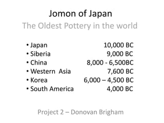 Jomon of Japan
The Oldest Pottery in the world

 • Japan                 10,000 BC
 • Siberia                 9,000 BC
 • China            8,000 - 6,500BC
 • Western Asia            7,600 BC
 • Korea           6,000 – 4,500 BC
 • South America           4,000 BC


    Project 2 – Donovan Brigham
 