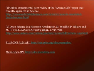 [1] Online experimental peer review of the “Arsenic Life” paper that 
recently appeared in Science: 
http://rrresearch.fieldofscience.com/2010/12/arsenic-associated-bacteria- 
nasas.html 
[2] Open Science is a Research Accelerator, M. Woelfle, P. Olliaro and 
M. H. Todd, Nature Chemistry 2011, 3, 745-748. 
http://www.nature.com/nchem/journal/v3/n10/full/nchem.1149.html 
PLoS ONE ALM API: http://api.plos.org/alm/examples/ 
Mendeley’s API: http://dev.mendeley.com 
 