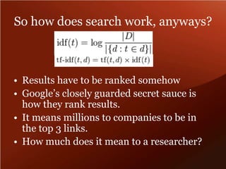 So how does search work, anyways? 
• Results have to be ranked somehow 
• Google’s closely guarded secret sauce is 
how they rank results. 
• It means millions to companies to be in 
the top 3 links. 
• How much does it mean to a researcher? 
 