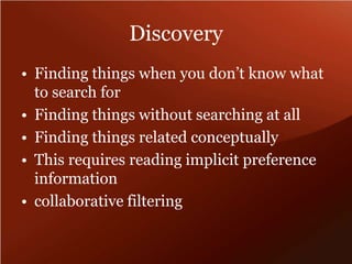 Discovery 
• Finding things when you don’t know what 
to search for 
• Finding things without searching at all 
• Finding things related conceptually 
• This requires reading implicit preference 
information 
• collaborative filtering 
 