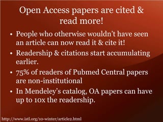 Open Access papers are cited & 
read more! 
• People who otherwise wouldn’t have seen 
an article can now read it & cite it! 
• Readership & citations start accumulating 
earlier. 
• 75% of readers of Pubmed Central papers 
are non-institutional 
• In Mendeley’s catalog, OA papers can have 
up to 10x the readership. 
http://www.istl.org/10-winter/article2.html 
 