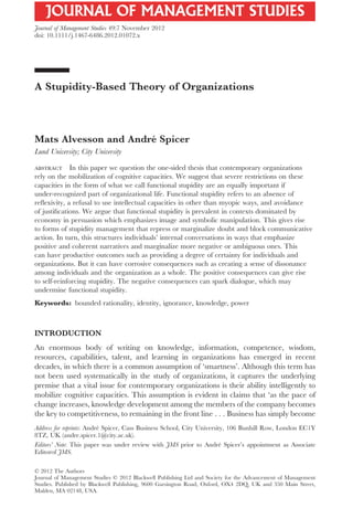 A Stupidity-Based Theory of Organizationsjoms_1072 1194..1220
Mats Alvesson and André Spicer
Lund University; City University
abstract In this paper we question the one-sided thesis that contemporary organizations
rely on the mobilization of cognitive capacities. We suggest that severe restrictions on these
capacities in the form of what we call functional stupidity are an equally important if
under-recognized part of organizational life. Functional stupidity refers to an absence of
reﬂexivity, a refusal to use intellectual capacities in other than myopic ways, and avoidance
of justiﬁcations. We argue that functional stupidity is prevalent in contexts dominated by
economy in persuasion which emphasizes image and symbolic manipulation. This gives rise
to forms of stupidity management that repress or marginalize doubt and block communicative
action. In turn, this structures individuals’ internal conversations in ways that emphasize
positive and coherent narratives and marginalize more negative or ambiguous ones. This
can have productive outcomes such as providing a degree of certainty for individuals and
organizations. But it can have corrosive consequences such as creating a sense of dissonance
among individuals and the organization as a whole. The positive consequences can give rise
to self-reinforcing stupidity. The negative consequences can spark dialogue, which may
undermine functional stupidity.
Keywords: bounded rationality, identity, ignorance, knowledge, power
INTRODUCTION
An enormous body of writing on knowledge, information, competence, wisdom,
resources, capabilities, talent, and learning in organizations has emerged in recent
decades, in which there is a common assumption of ‘smartness’. Although this term has
not been used systematically in the study of organizations, it captures the underlying
premise that a vital issue for contemporary organizations is their ability intelligently to
mobilize cognitive capacities. This assumption is evident in claims that ‘as the pace of
change increases, knowledge development among the members of the company becomes
the key to competitiveness, to remaining in the front line . . . Business has simply become
Address for reprints: André Spicer, Cass Business School, City University, 106 Bunhill Row, London EC1Y
8TZ, UK (andre.spicer.1@city.ac.uk).
Editors’ Note: This paper was under review with JMS prior to André Spicer’s appointment as Associate
Editorof JMS.
bs_bs_banner
© 2012 The Authors
Journal of Management Studies © 2012 Blackwell Publishing Ltd and Society for the Advancement of Management
Studies. Published by Blackwell Publishing, 9600 Garsington Road, Oxford, OX4 2DQ, UK and 350 Main Street,
Malden, MA 02148, USA.
Journal of Management Studies 49:7 November 2012
doi: 10.1111/j.1467-6486.2012.01072.x
 