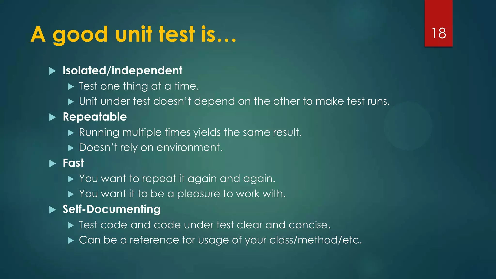 A good unit test is…
 Isolated/independent
 Test one thing at a time.
 Unit under test doesn’t depend on the other to make test runs.
 Repeatable
 Running multiple times yields the same result.
 Doesn’t rely on environment.
 Fast
 You want to repeat it again and again.
 You want it to be a pleasure to work with.
 Self-Documenting
 Test code and code under test clear and concise.
 Can be a reference for usage of your class/method/etc.
18
 
