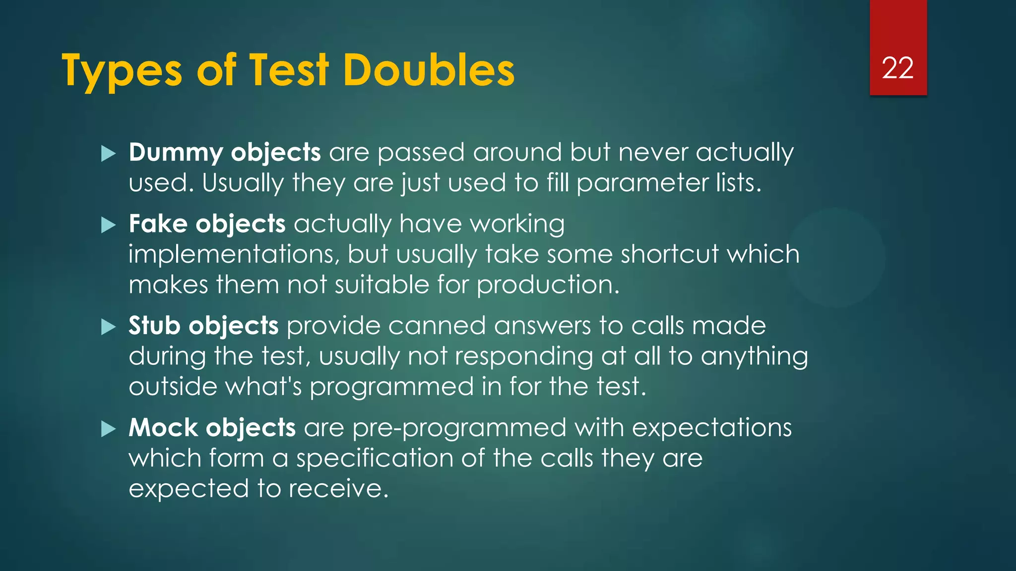 Types of Test Doubles
 Dummy objects are passed around but never actually
used. Usually they are just used to fill parameter lists.
 Fake objects actually have working
implementations, but usually take some shortcut which
makes them not suitable for production.
 Stub objects provide canned answers to calls made
during the test, usually not responding at all to anything
outside what's programmed in for the test.
 Mock objects are pre-programmed with expectations
which form a specification of the calls they are
expected to receive.
22
 