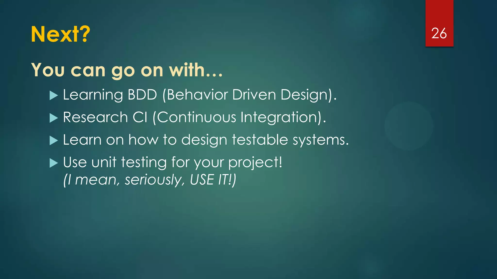 Next?
 Learning BDD (Behavior Driven Design).
 Research CI (Continuous Integration).
 Learn on how to design testable systems.
 Use unit testing for your project!
(I mean, seriously, USE IT!)
26
You can go on with…
 