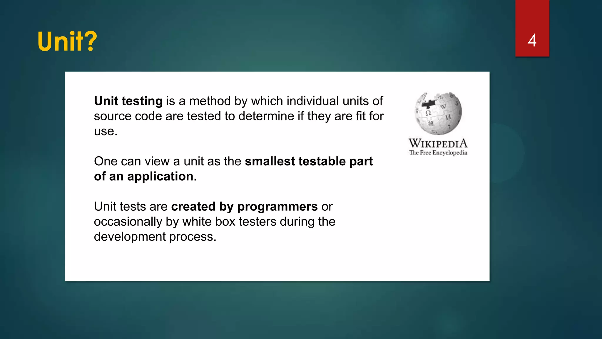 Unit? 4
Unit testing is a method by which individual units of
source code are tested to determine if they are fit for
use.
One can view a unit as the smallest testable part
of an application.
Unit tests are created by programmers or
occasionally by white box testers during the
development process.
 