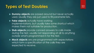 Types of Test Doubles
 Dummy objects are passed around but never actually
used. Usually they are just used to fill parameter lists.
 Fake objects actually have working
implementations, but usually take some shortcut which
makes them not suitable for production.
 Stub objects provide canned answers to calls made
during the test, usually not responding at all to anything
outside what's programmed in for the test.
 Mock objects are pre-programmed with expectations
which form a specification of the calls they are
expected to receive.
22
 