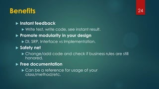Benefits
 Instant feedback
 Write test, write code, see instant result.
 Promote modularity in your design
 DI, SRP, Interface vs Implementation.
 Safety net
 Change/add code and check if business rules are still
honored.
 Free documentation
 Can be a reference for usage of your
class/method/etc.
24
 
