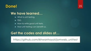 Done!
 What is unit testing.
 TDD.
 How to write good unit tests.
 How unit testing can benefit us.
25
We have learned…
Get the codes and slides at…
https://github.com/ikhwanhayat/jomweb_unittest
 