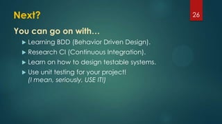 Next?
 Learning BDD (Behavior Driven Design).
 Research CI (Continuous Integration).
 Learn on how to design testable systems.
 Use unit testing for your project!
(I mean, seriously, USE IT!)
26
You can go on with…
 