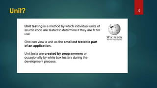 Unit? 4
Unit testing is a method by which individual units of
source code are tested to determine if they are fit for
use.
One can view a unit as the smallest testable part
of an application.
Unit tests are created by programmers or
occasionally by white box testers during the
development process.
 