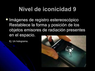 Nivel de iconicidad 9
 Imágenes de registro estereoscópico
 Restablece la forma y posición de los
 objetos emisores de radiación presentes
 en el espacio.
 Ej: Un holograma.
 