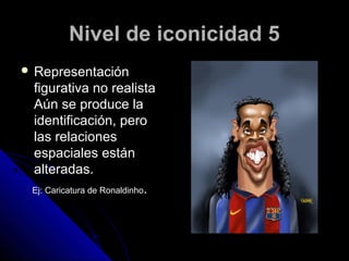 Nivel de iconicidad 5
 Representación
 figurativa no realista
 Aún se produce la
 identificación, pero
 las relaciones
 espaciales están
 alteradas.
 Ej: Caricatura de Ronaldinho.
 