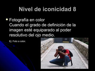 Nivel de iconicidad 8
 Fotografíaen color
 Cuando el grado de definición de la
 imagen esté equiparado al poder
 resolutivo del ojo medio.
 Ej: Foto a color.
 