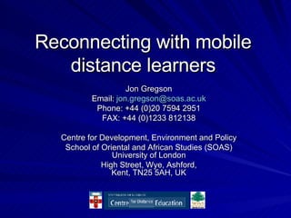 Reconnecting with mobile distance learners Jon Gregson Email:  [email_address] Phone: +44 (0)20 7594 2951 FAX: +44 (0)1233 812138 Centre for Development, Environment and Policy School of Oriental and African Studies (SOAS) University of London High Street, Wye, Ashford, Kent, TN25 5AH, UK 