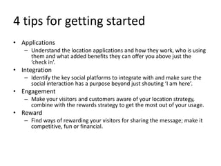 4 tips for getting startedApplicationsUnderstand the location applications and how they work, who is using them and what added benefits they can offer you above just the ‘check in’.IntegrationIdentify the key social platforms to integrate with and make sure the social interaction has a purpose beyond just shouting ‘I am here’.EngagementMake your visitors and customers aware of your location strategy, combine with the rewards strategy to get the most out of your usage.RewardFind ways of rewarding your visitors for sharing the message; make it competitive, fun or financial.