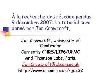À la recherche des réseaux perdus.
9 décembre 2007. Le tutoriel sera
donné par Jon Crowcroft,
Jon Crowcroft, University of
Cambridge
Currently CNRS/LIP6/UPMC
And Thomson Labs, Paris.
Jon.Crowcroft@cl.cam.ac.uk
http://www.cl.cam.ac.uk/~jac22
 