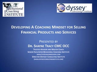 DEVELOPING A COACHING MINDSET FOR SELLING
FINANCIAL PRODUCTS AND SERVICES
PRESENTED BY
DR. SHAYNE TRACY CMC OCC
TRUSTED ADVISOR AND MASTER COACH
SENIOR FACILITATOR-BEHAVIORAL COACHING INSTITUTE
WWW.1TO1COACHINGSCHOOL.COM
DIRECTOR-ODYSSEY CONSULTING INSTITUTE
(WWW.ODYSSEYCONSULTINGINSTITUTE.COM)
 