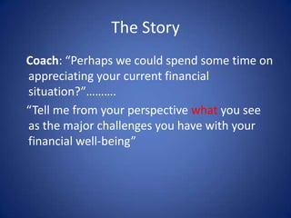 The Story
Coach: “Perhaps we could spend some time on
appreciating your current financial
situation?”……….
“Tell me from yo...