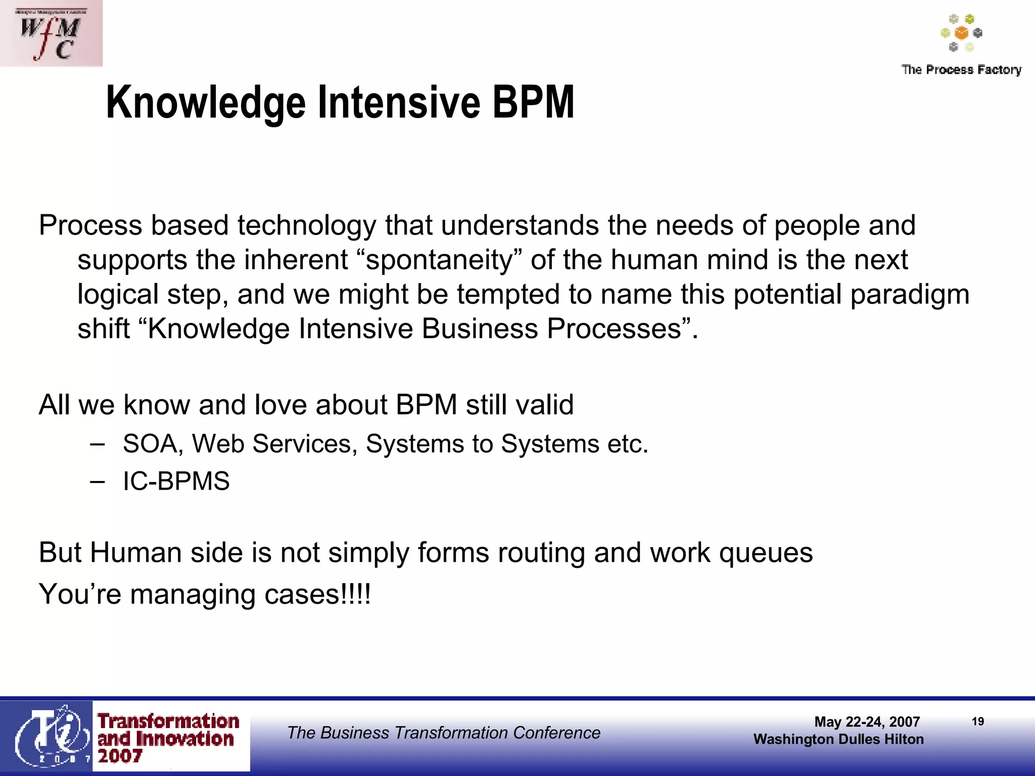 Knowledge Intensive BPM Process based technology that understands the needs of people and supports the inherent “spontaneity” of the human mind is the next logical step, and we might be tempted to name this potential paradigm shift “Knowledge Intensive Business Processes”.  All we know and love about BPM still valid SOA, Web Services, Systems to Systems etc. IC-BPMS But Human side is not simply forms routing and work queues You’re managing cases!!!! 