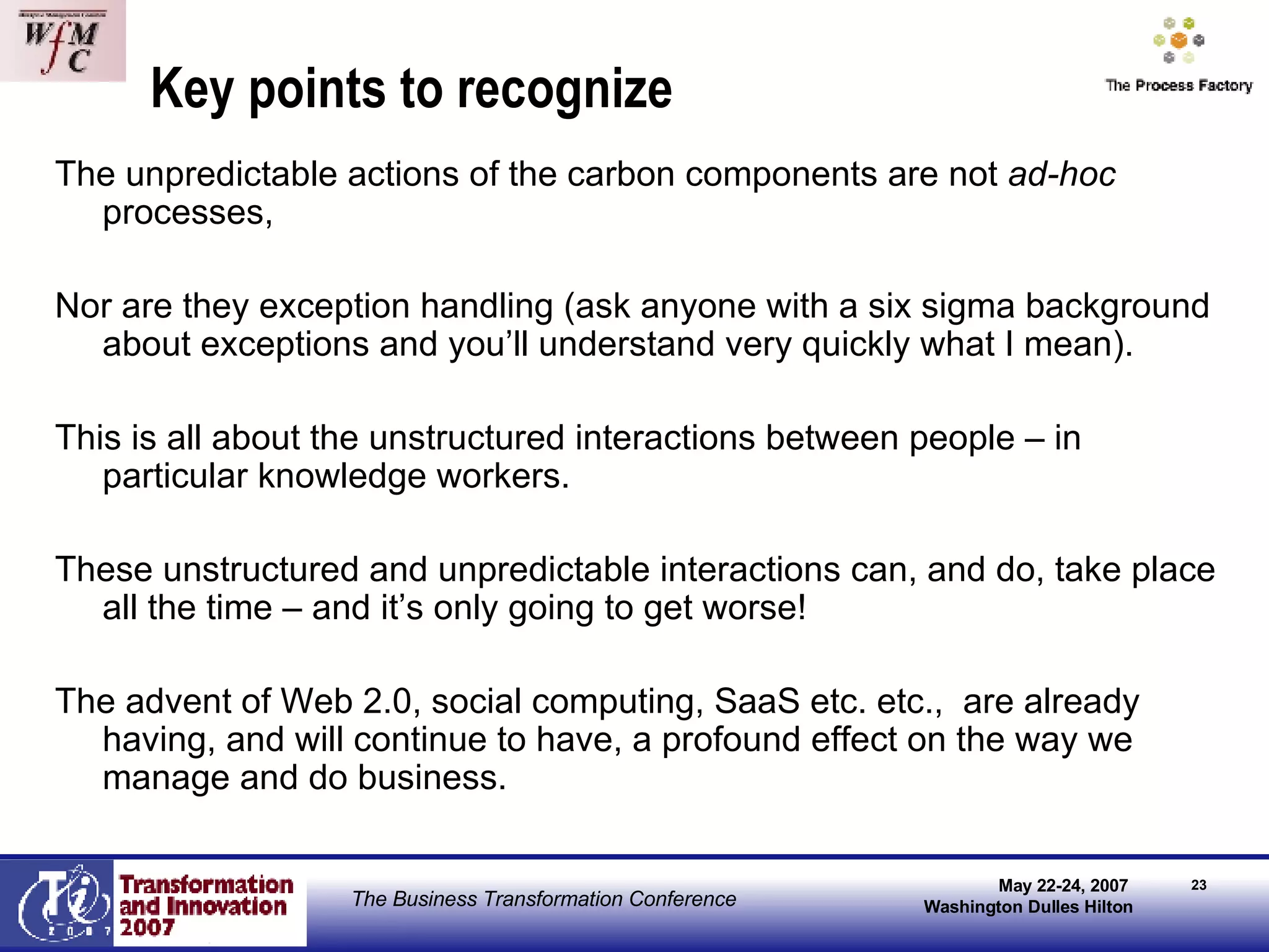 Key points to recognize The unpredictable actions of the carbon components are not  ad-hoc  processes, Nor are they exception handling (ask anyone with a six sigma background about exceptions and you’ll understand very quickly what I mean).  This is all about the unstructured interactions between people – in particular knowledge workers.  These unstructured and unpredictable interactions can, and do, take place all the time – and it’s only going to get worse!  The advent of Web 2.0, social computing, SaaS etc. etc.,  are already having, and will continue to have, a profound effect on the way we manage and do business. 
