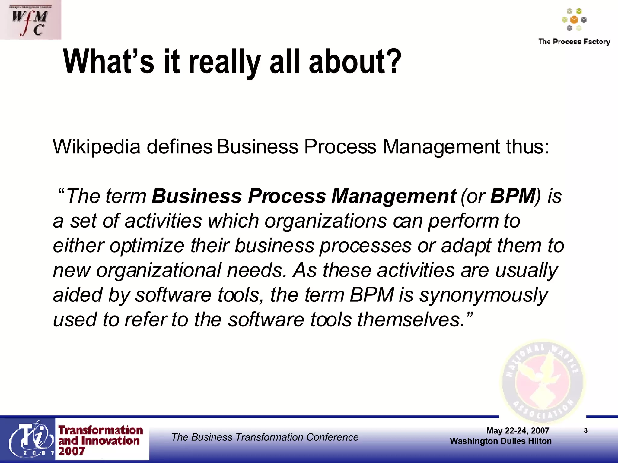What’s it really all about? Wikipedia defines Business Process Management thus: “ The term  Business Process Management  (or  BPM ) is a set of activities which organizations can perform to either optimize their business processes or adapt them to new organizational needs. As these activities are usually aided by software tools, the term BPM is synonymously used to refer to the software tools themselves.” 