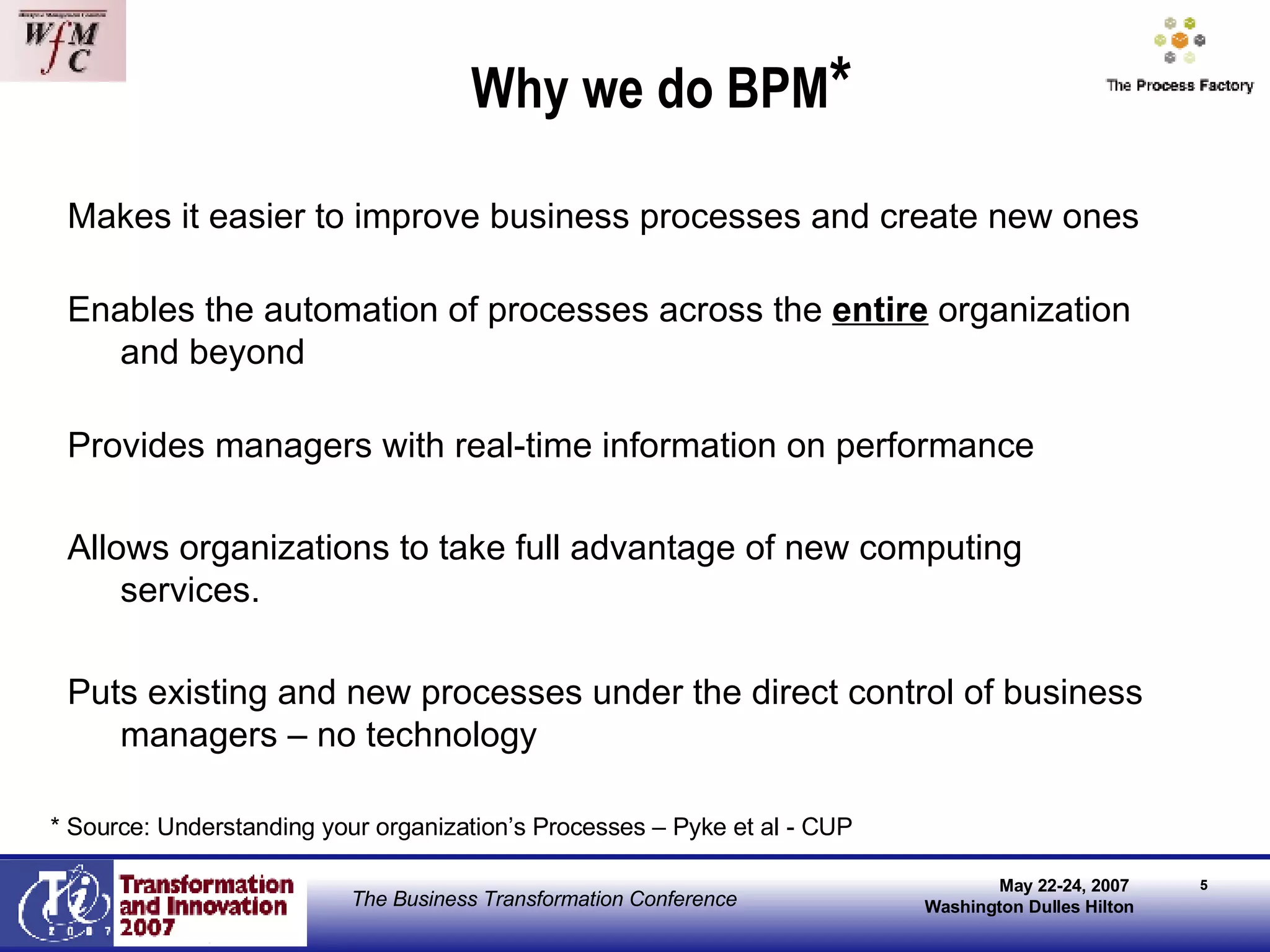 Why we do BPM * Makes it easier to improve business processes and create new ones Enables the automation of processes across the  entire  organization and beyond Provides managers with real-time information on performance Allows organizations to take full advantage of new computing services. Puts existing and new processes under the direct control of business managers – no technology * Source: Understanding your organization’s Processes – Pyke et al - CUP 