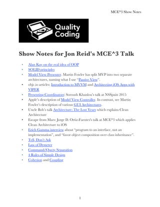 MCE^3 Show Notes
1
Show Notes for Jon Reid's MCE^3 Talk
• Alan Kay on the real idea of OOP
• SOLID principles
• Model View Presenter. Martin Fowler has split MVP into two separate
architectures, naming what I use “Passive View”.
• objc.io articles: Introduction to MVVM and Architecting iOS Apps with
VIPER
• Presenting Coordinators: Soroush Khanlou’s talk at NSSpain 2015
• Apple’s description of Model View Controller. In contrast, see Martin
Fowler’s description of various GUI Architectures.
• Uncle Bob’s talk Architecture: The Lost Years which explains Clean
Architecture
• Escape from Mars: Jorge D. Ortiz-Fuentes's talk at MCE^3 which applies
Clean Architecture to iOS
• Erich Gamma interview about “program to an interface, not an
implementation”, and “favor object composition over class inheritance”.
• Tell, Don’t Ask
• Law of Demeter
• Command/Query Separation
• 4 Rules of Simple Design
• Cohesion and Coupling
 