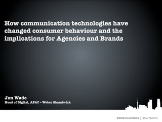 How communication technologies have
changed consumer behaviour and the
implications for Agencies and Brands




Jon Wade
Head of Digital, APAC – Weber Shandwick
 
