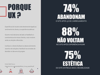 PORQUE
UX ?
Experiência do Usuário está diretamente ligada ao
sentimento do cliente, as experiências afetivas.
Quanto mais deixamos de lado os feedbacks e
características de nossos clientes, mais inviáveis
serão as soluções oferecidas.
Conhecer o cliente facilitará no desenvolvimento
assertivo de soluções e facilitará nas tomadas de
decisões no decorrer do projeto.
74%
ABANDONAMO SITE APÓS 5S DE CARREGAMENTO
88%
NÃO VOLTAMNO SITEAPÓS EXPERIÊNCIA RUIM
Fonte: Multi Focus /
http://www.bcs.org/upload/pdf/ewic_hci09_paper66.pdf
75%
ESTÉTICADO SITE ENTREGA MAIS CREDIBILIDADE
 