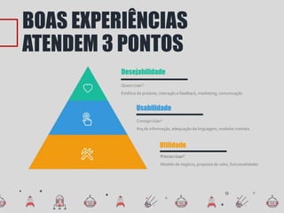 BOAS EXPERIÊNCIAS
ATENDEM 3 PONTOS
Quero Usar?
Estética do produto, interação e feedback, marketing, comunicação
Desejabilidade
Consigo Usar?
Arq da informação, adequação da linguagem, modelos mentais
Usabilidade
Preciso Usar?
Modelo de negócio, proposta de valor, funcionalidades
Utilidade
 