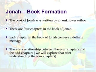 Jonah – Book Formation The book of Jonah was written by an unknown author There are four chapters in the book of Jonah Each chapter in the book of Jonah conveys a definite message There is a relationship between the even chapters and the odd chapters ( we will explore that after understanding the four chapters) 