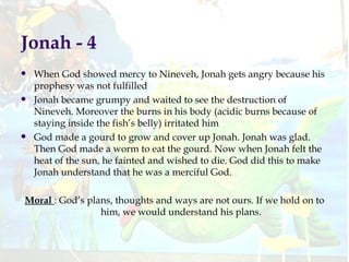 Jonah - 4  When God showed mercy to Nineveh, Jonah gets angry because his prophesy was not fulfilled Jonah became grumpy and waited to see the destruction of Nineveh. Moreover the burns in his body (acidic burns because of staying inside the fish’s belly) irritated him God made a gourd to grow and cover up Jonah. Jonah was glad. Then God made a worm to eat the gourd. Now when Jonah felt the heat of the sun, he fainted and wished to die. God did this to make Jonah understand that he was a merciful God. Moral  : God’s plans, thoughts and ways are not ours. If we hold on to him, we would understand his plans. 