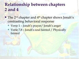 Relationship between chapters 2 and 4 The 2 nd  chapter and 4 th  chapter shows Jonah’s contrasting behavioral response Verse 1 – Jonah’s prayer/ Jonah’s anger Verse 7,8 – Jonah’s soul fainted / Physically fainted 