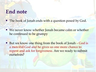 End note The book of Jonah ends with a question posed by God. We never know whether Jonah became calm or whether he continued to be grumpy But we know one thing from the book of Jonah  – God is a merciful God and he gives us one more chance to repent and ask for forgiveness.  Are we ready to submit ourselves? 