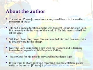 About the author The author[ Prason] comes from a very small town in the southern most part of India. He had a good education and he was brought up in Christian faith. But he went with the ways of the world in his late teens and fell for all the vices.  Still God chose him; broke him and molded him and has made him to be a steward for his sheep.  Now the Lord is imparting him with his wisdom and is training him to be an Apostle with a Prophetic Calling . Praise God! for his Yoke is easy and his burden is light   If you want to share anything regarding this presentation, please write to the author [Prason] at  [email_address] 