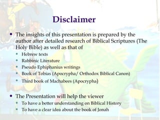 Disclaimer The insights of this presentation is prepared by the author after detailed research of Biblical Scriptures (The Holy Bible) as well as that of  Hebrew texts Rabbinic Literature Pseudo Ephiphanius writings  Book of Tobias (Apocrypha/ Orthodox Biblical Canon) Third book of Machabees (Apocrypha )  The Presentation will help the viewer To have a better understanding on Biblical History To have a clear idea about the book of Jonah 