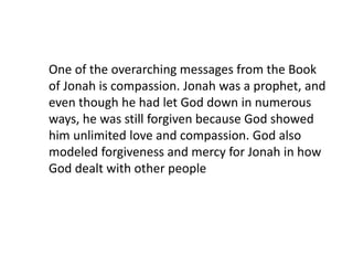 One of the overarching messages from the Book
of Jonah is compassion. Jonah was a prophet, and
even though he had let God down in numerous
ways, he was still forgiven because God showed
him unlimited love and compassion. God also
modeled forgiveness and mercy for Jonah in how
God dealt with other people
 