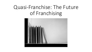 Quasi-Franchise: The Future
of Franchising
 