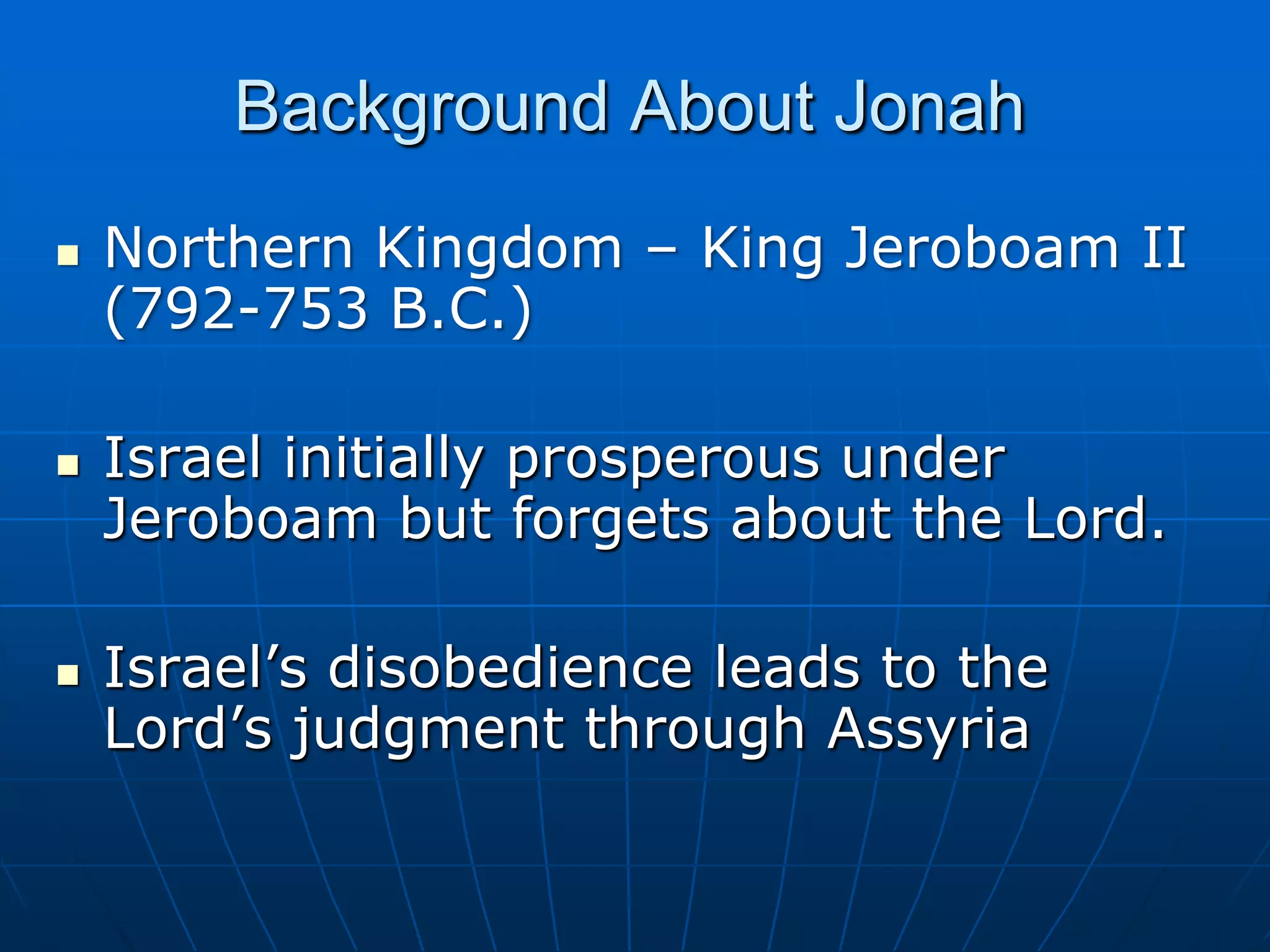 Background About JonahNorthern Kingdom – King Jeroboam II (792-753 B.C.)Israel initially prosperous under Jeroboam but forgets about the Lord.Israel’s disobedience leads to the Lord’s judgment through Assyria