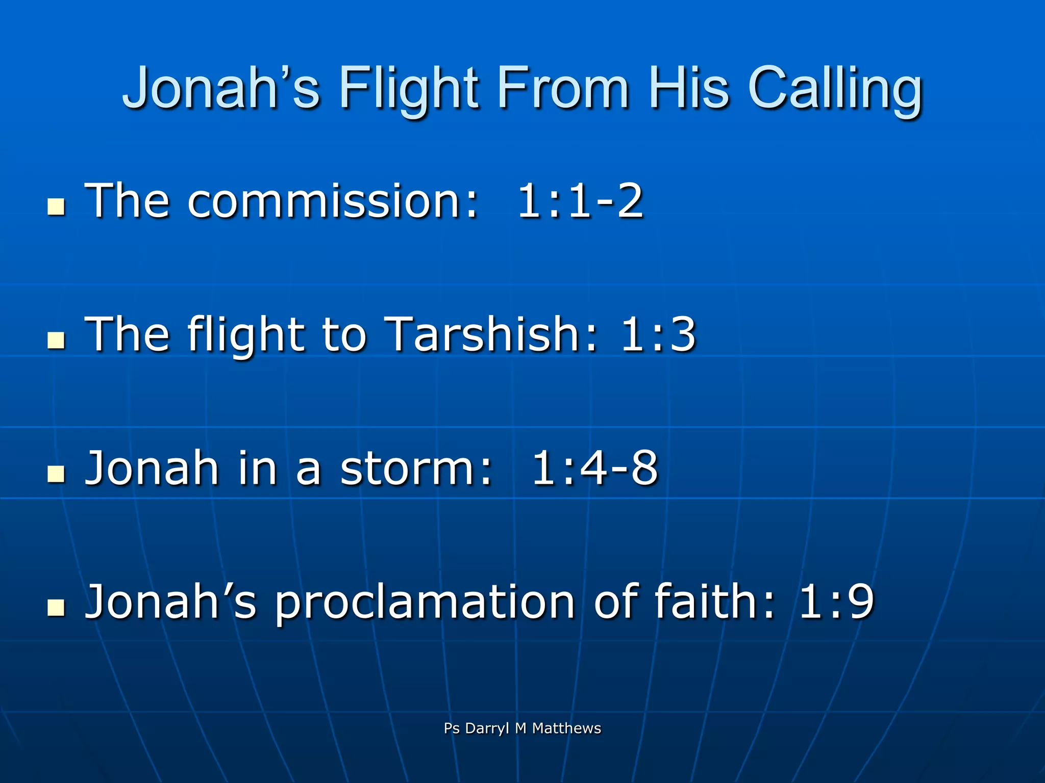 Jonah’s Flight From His CallingThe commission:  1:1-2The flight to Tarshish: 1:3Jonah in a storm:  1:4-8Jonah’s proclamation of faith: 1:9Ps Darryl M Matthews
